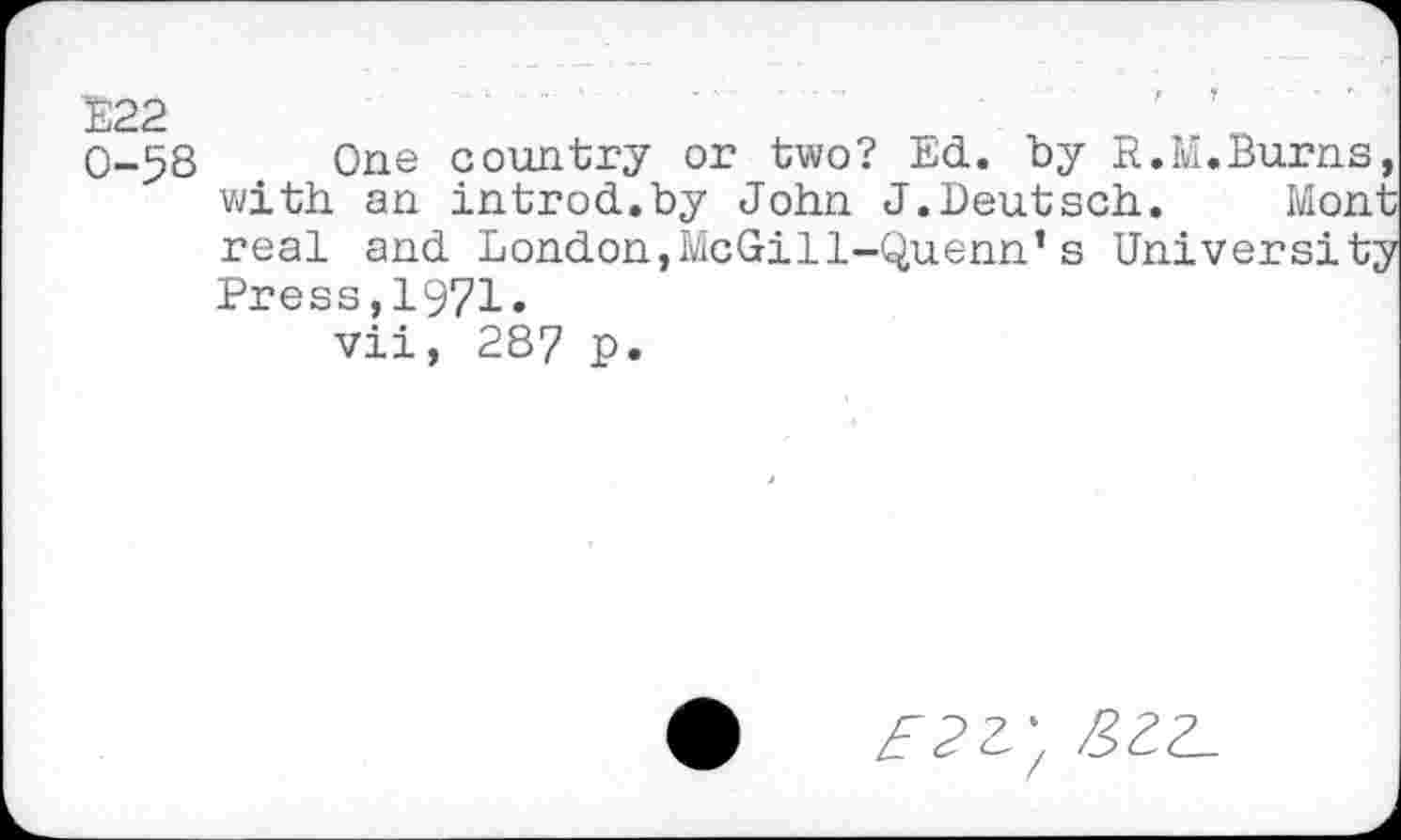 ﻿E22 0-58
One country or two? Ed. by R.M.Burns, with an introd.by John J.Deutsch. Mont real and London,McGil1-Quenn’s University Press,1971.
vii, 287 p.
a-,